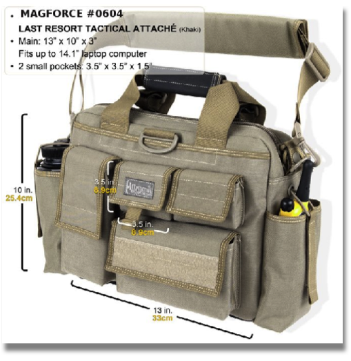 MAGFORCE # 0604 - LAST RESORT TACTICAL ATTACHE


Fully-padded compact "bug out" attache. Main compartment 13"(L) x 3"(W) x 10"(H). Collapsible radio / 32 oz. Nalgene bottle holders. Fits up to 14.1" (diagonal screen size) laptop computer  available colors: Black & Khaki
